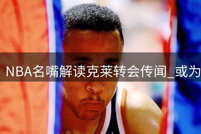 NBA名嘴解读克莱转会传闻 或为续约施压勇士管理层